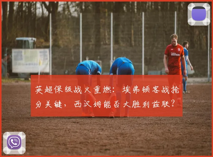 英超保级战火重燃：埃弗顿客战抢分关键，西汉姆能否大胜利兹联？天空体育最新解析